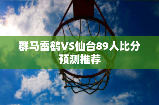 群马雷鹤VS仙台89人比分预测推荐