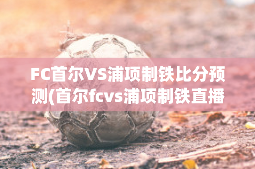 FC首尔VS浦项制铁比分预测(首尔fcvs浦项制铁直播)