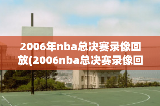 2006年nba总决赛录像回放(2006nba总决赛录像回放CCTV)